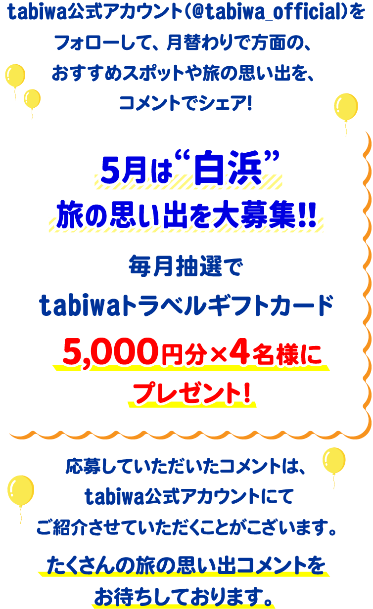 tabiwa公式アカウント(@tabiwa_official)をフォローして、月替わりで方面の、おすすめスポットや旅の思い出をコメントでシェア!5月は“白浜”旅の思い出を大募集!毎月抽選でtabiwaトラベルギフトカード5,000円分×4名様をプレゼント!応募していただいたコメントは、tabiwa公式アカウントにてご紹介させていただくことがございます。たくさんのコメントをお待ちしております!