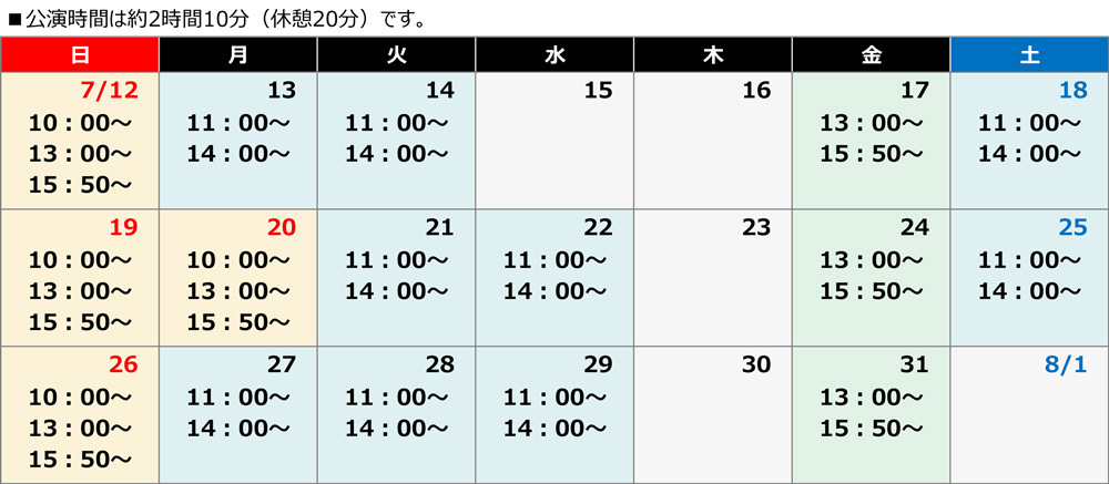 7月12日から7月31日のうち、7月15日と木曜日は除外日。平時の月・火・水曜と土曜は11時開演、14時開演。金曜は13時開演、15時50分開演。日曜と祝日は10時開演、13時開演、15時50分開演。いずれの公演時間も約2時間10分（休憩20分）。です。