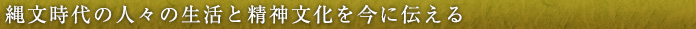 縄文時代の人々の生活と精神文化を今に伝える