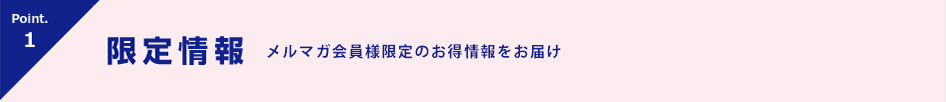 Point.1 限定情報 会員様限定!キャンペーン情報をお届け!