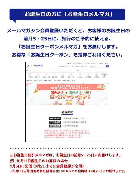 【お誕生日の方に「お誕生日マイクーポン」】メールマガジン会員登録いただくと、お客様のお誕生日の30日前に、割引クーポン情報をお届けします。お得な「お誕生日マイクーポン」を是非ご利用ください!※誕生日メルマガは、誕生日の30日前にお届します。配信日3日前までに登録をいただいた会員様が対象です。※なお、メールマガジン配信後に会員登録された場合は割引対象外となります。※2016年6月より、これまでの「誕生日メルマガ」から「お誕生日マイクーポン」に変わりました。