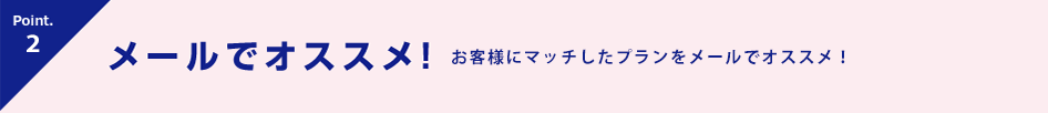 Point.3 メールでオススメ! お客様にマッチしたプランを紹介!