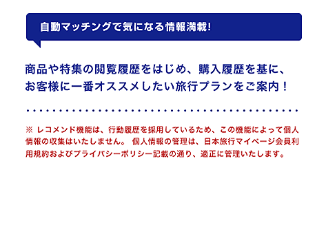 【自動マッチングで気になる情報満載!】商品や特集の閲覧履歴をはじめ、購入履歴を基に、お客様に一番オススメしたい旅行プランをご案内!※ レコメンド機能は、行動履歴を採用しているため、この機能によって個人情報の収集はいたしません。 個人情報の管理は、日本旅行マイページ会員利用規約およびプライバシーポリシー記載の通り、適正に管理いたします。