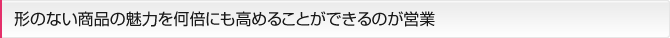 形のない商品の魅力を何倍にも高めることができるのが営業