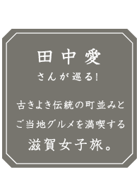 滋賀女子旅モデルコース 田中愛さんが巡る！ 古きよき伝統の町並みとご当地グルメを満喫する滋賀女子旅。